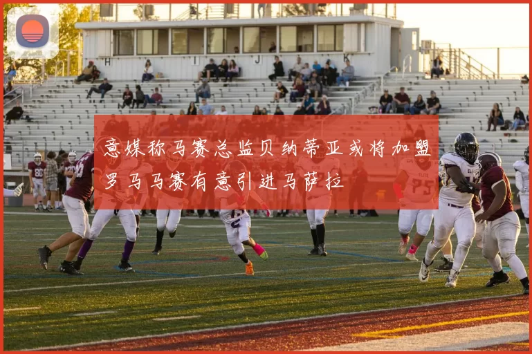 意媒称马赛总监贝纳蒂亚或将加盟罗马马赛有意引进马萨拉