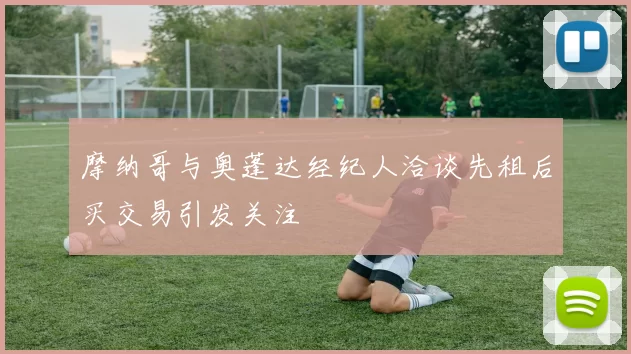 摩纳哥与奥蓬达经纪人洽谈先租后买交易引发关注