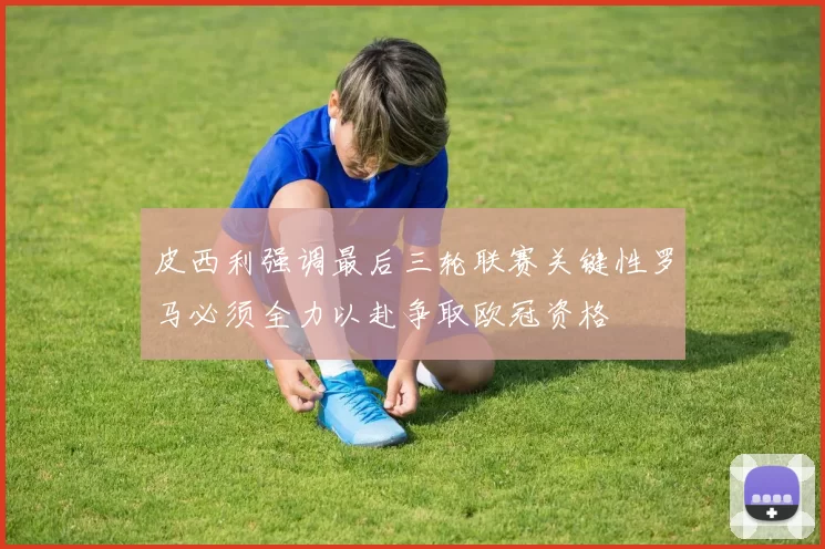 皮西利强调最后三轮联赛关键性罗马必须全力以赴争取欧冠资格