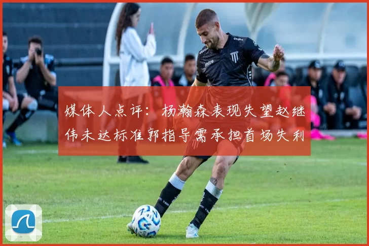 媒体人点评：杨瀚森表现失望赵继伟未达标准郭指导需承担首场失利责任