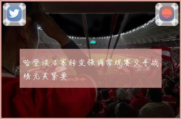 哈登谈活塞转变强调常规赛交手战绩无关紧要