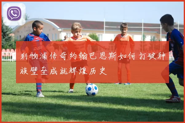 利物浦传奇约翰巴恩斯如何打破种族壁垒成就辉煌历史
