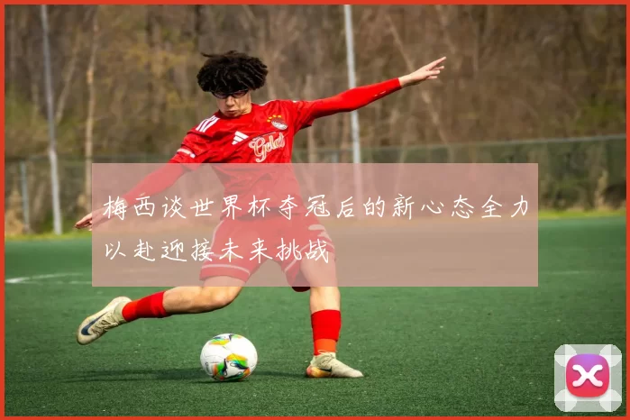 梅西谈世界杯夺冠后的新心态全力以赴迎接未来挑战