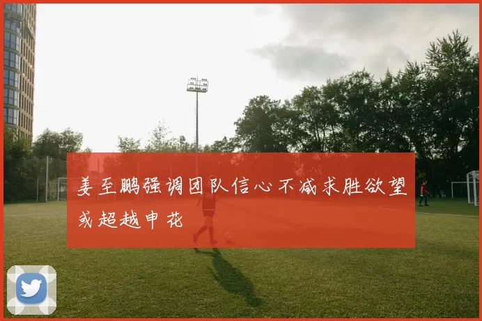姜至鹏强调团队信心不减求胜欲望或超越申花