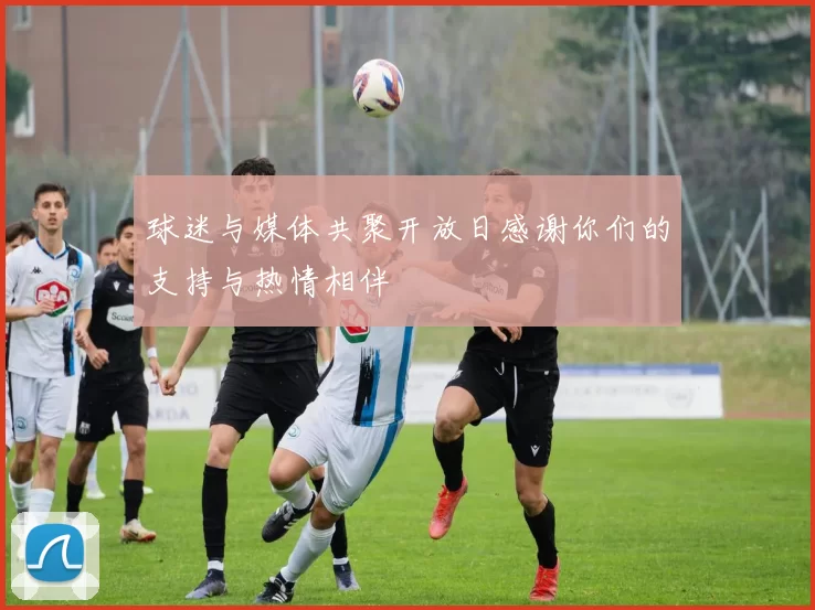 球迷与媒体共聚开放日感谢你们的支持与热情相伴