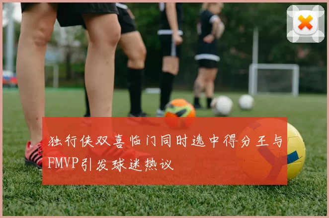 独行侠双喜临门同时选中得分王与FMVP引发球迷热议