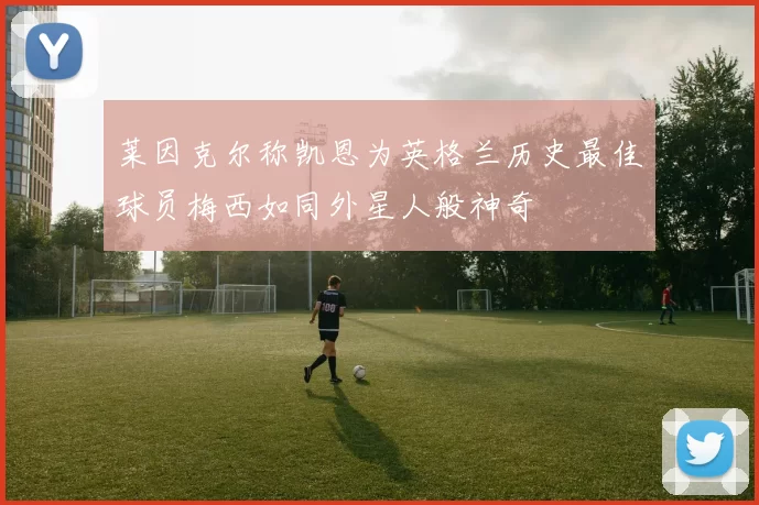 莱因克尔称凯恩为英格兰历史最佳球员梅西如同外星人般神奇