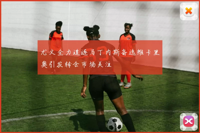 尤文全力追逐马丁内斯备选维卡里奥引发转会市场关注