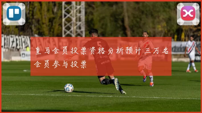皇马会员投票资格分析预计三万名会员参与投票