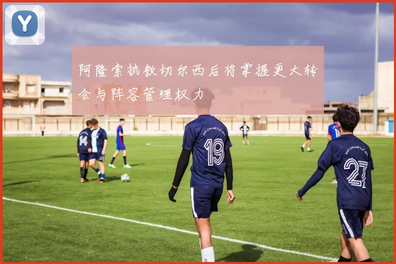 阿隆索执教切尔西后将掌握更大转会与阵容管理权力