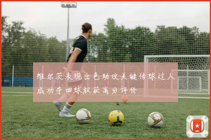 维尔茨表现出色助攻关键传球过人成功夺回球权获高分评价