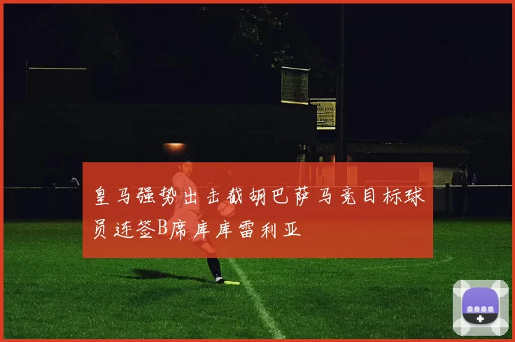 皇马强势出击截胡巴萨马竞目标球员连签B席库库雷利亚