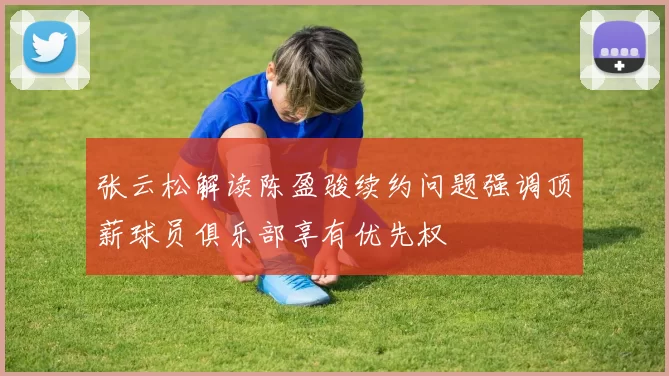 张云松解读陈盈骏续约问题强调顶薪球员俱乐部享有优先权
