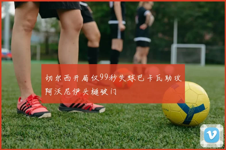 切尔西开局仅99秒失球巴卡瓦助攻阿沃尼伊头槌破门