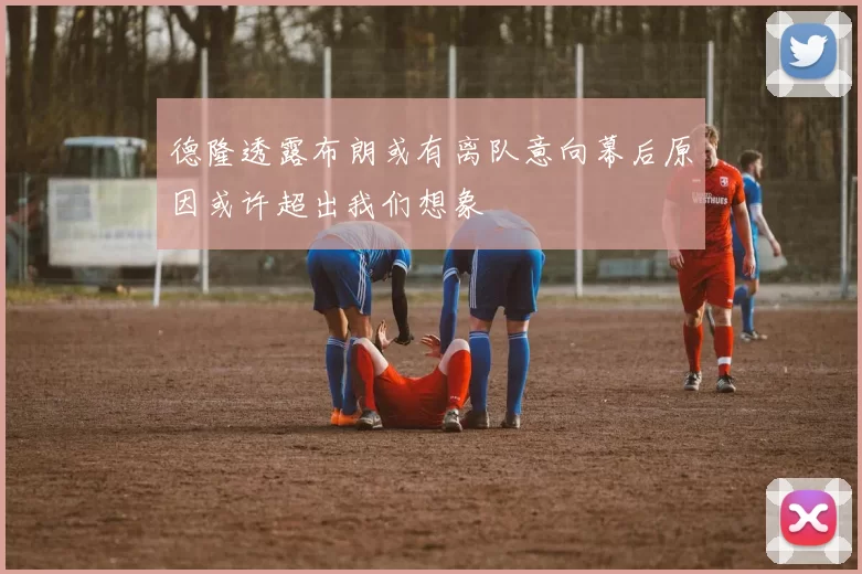 德隆透露布朗或有离队意向幕后原因或许超出我们想象
