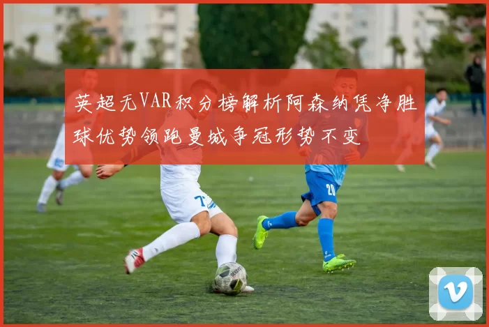 英超无VAR积分榜解析阿森纳凭净胜球优势领跑曼城争冠形势不变